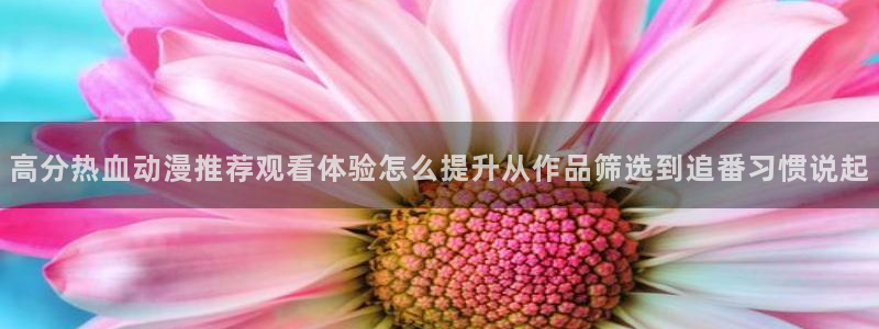 奇漫屋漫画全集在线：高分热血动漫推荐观看体验怎么提升从作品筛选到追番习惯说起配图